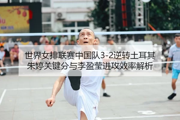 世界女排联赛中国队3-2逆转土耳其 朱婷关键分与李盈莹进攻效率解析