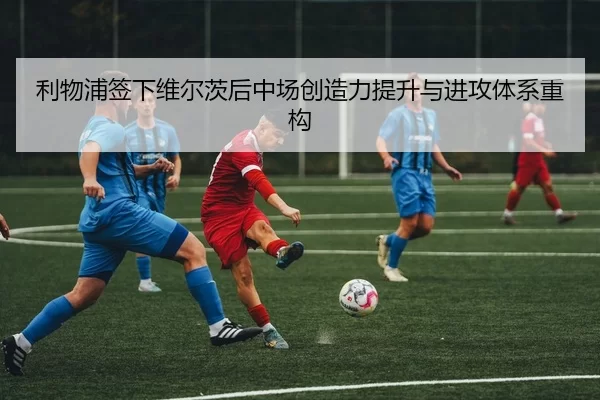 利物浦签下维尔茨后中场创造力提升与进攻体系重构